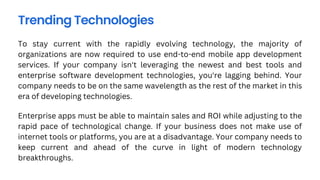 To stay current with the rapidly evolving technology, the majority of
organizations are now required to use end-to-end mobile app development
services. If your company isn't leveraging the newest and best tools and
enterprise software development technologies, you're lagging behind. Your
company needs to be on the same wavelength as the rest of the market in this
era of developing technologies.
Trending Technologies
Enterprise apps must be able to maintain sales and ROI while adjusting to the
rapid pace of technological change. If your business does not make use of
internet tools or platforms, you are at a disadvantage. Your company needs to
keep current and ahead of the curve in light of modern technology
breakthroughs.
 