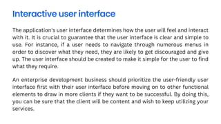 The application's user interface determines how the user will feel and interact
with it. It is crucial to guarantee that the user interface is clear and simple to
use. For instance, if a user needs to navigate through numerous menus in
order to discover what they need, they are likely to get discouraged and give
up. The user interface should be created to make it simple for the user to find
what they require.
Interactive user interface
An enterprise development business should prioritize the user-friendly user
interface first with their user interface before moving on to other functional
elements to draw in more clients if they want to be successful. By doing this,
you can be sure that the client will be content and wish to keep utilizing your
services.
 