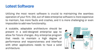 Utilizing the most recent software is crucial to maintaining the seamless
operation of your firm. Old, out-of-date enterprise software is more expensive
to maintain, has more faults and crashes, and it is more challenging or even
impossible to add new functionality.
Latest Software
A scalable, adaptable architecture should be
present in a well-designed enterprise app to
allow for future changes. Any enterprise program
that needs to maintain a high degree of
performance and responsiveness and interface
with other applications needs to have a solid
architecture.
 