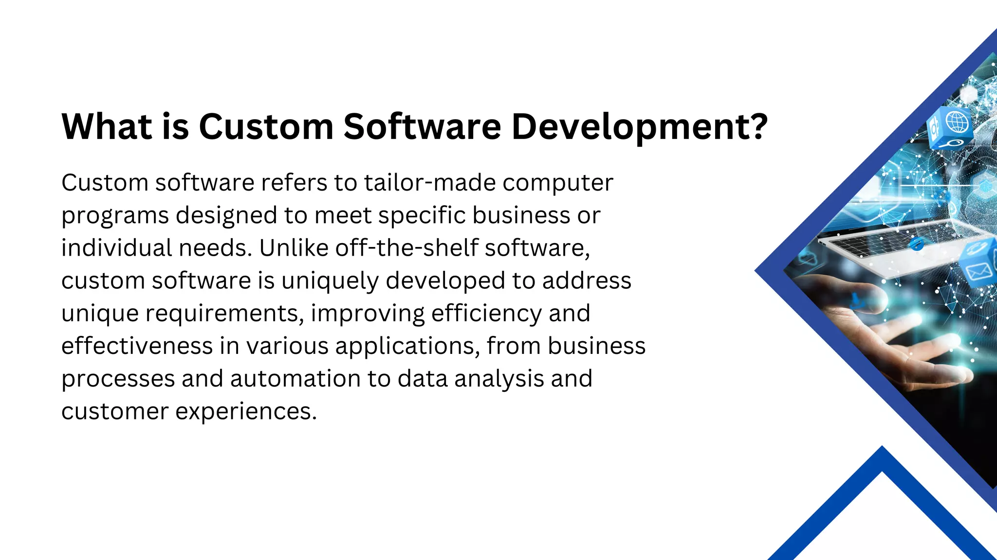 What is Custom Software Development?
Custom software refers to tailor-made computer
programs designed to meet specific business or
individual needs. Unlike off-the-shelf software,
custom software is uniquely developed to address
unique requirements, improving efficiency and
effectiveness in various applications, from business
processes and automation to data analysis and
customer experiences.
 