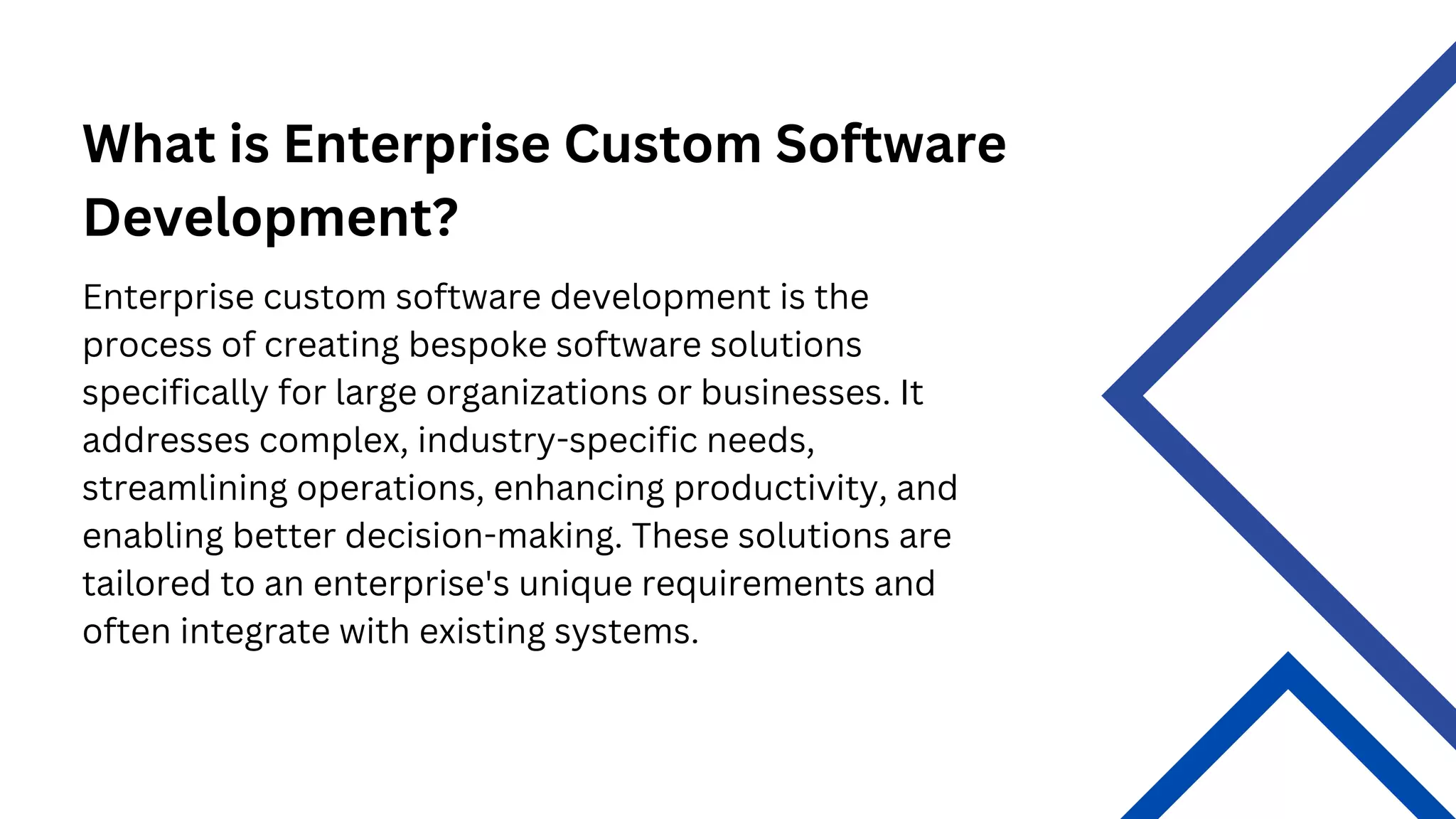 What is Enterprise Custom Software
Development?
Enterprise custom software development is the
process of creating bespoke software solutions
specifically for large organizations or businesses. It
addresses complex, industry-specific needs,
streamlining operations, enhancing productivity, and
enabling better decision-making. These solutions are
tailored to an enterprise's unique requirements and
often integrate with existing systems.
 