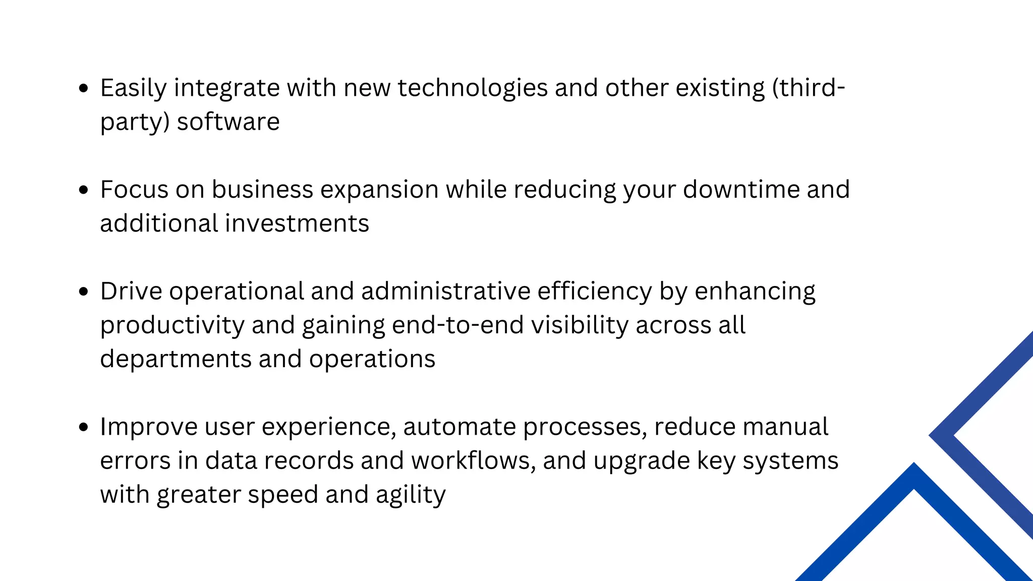 Easily integrate with new technologies and other existing (third-
party) software
Focus on business expansion while reducing your downtime and
additional investments
Drive operational and administrative efficiency by enhancing
productivity and gaining end-to-end visibility across all
departments and operations
Improve user experience, automate processes, reduce manual
errors in data records and workflows, and upgrade key systems
with greater speed and agility
 