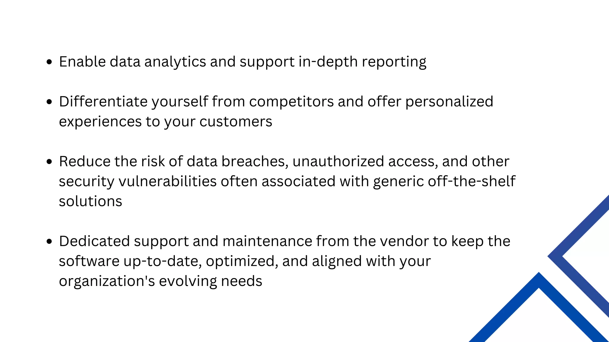 Enable data analytics and support in-depth reporting
Differentiate yourself from competitors and offer personalized
experiences to your customers
Reduce the risk of data breaches, unauthorized access, and other
security vulnerabilities often associated with generic off-the-shelf
solutions
Dedicated support and maintenance from the vendor to keep the
software up-to-date, optimized, and aligned with your
organization's evolving needs
 