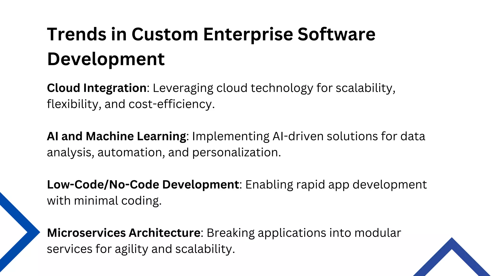 Trends in Custom Enterprise Software
Development
Microservices Architecture: Breaking applications into modular
services for agility and scalability.
Cloud Integration: Leveraging cloud technology for scalability,
flexibility, and cost-efficiency.
AI and Machine Learning: Implementing AI-driven solutions for data
analysis, automation, and personalization.
Low-Code/No-Code Development: Enabling rapid app development
with minimal coding.
 