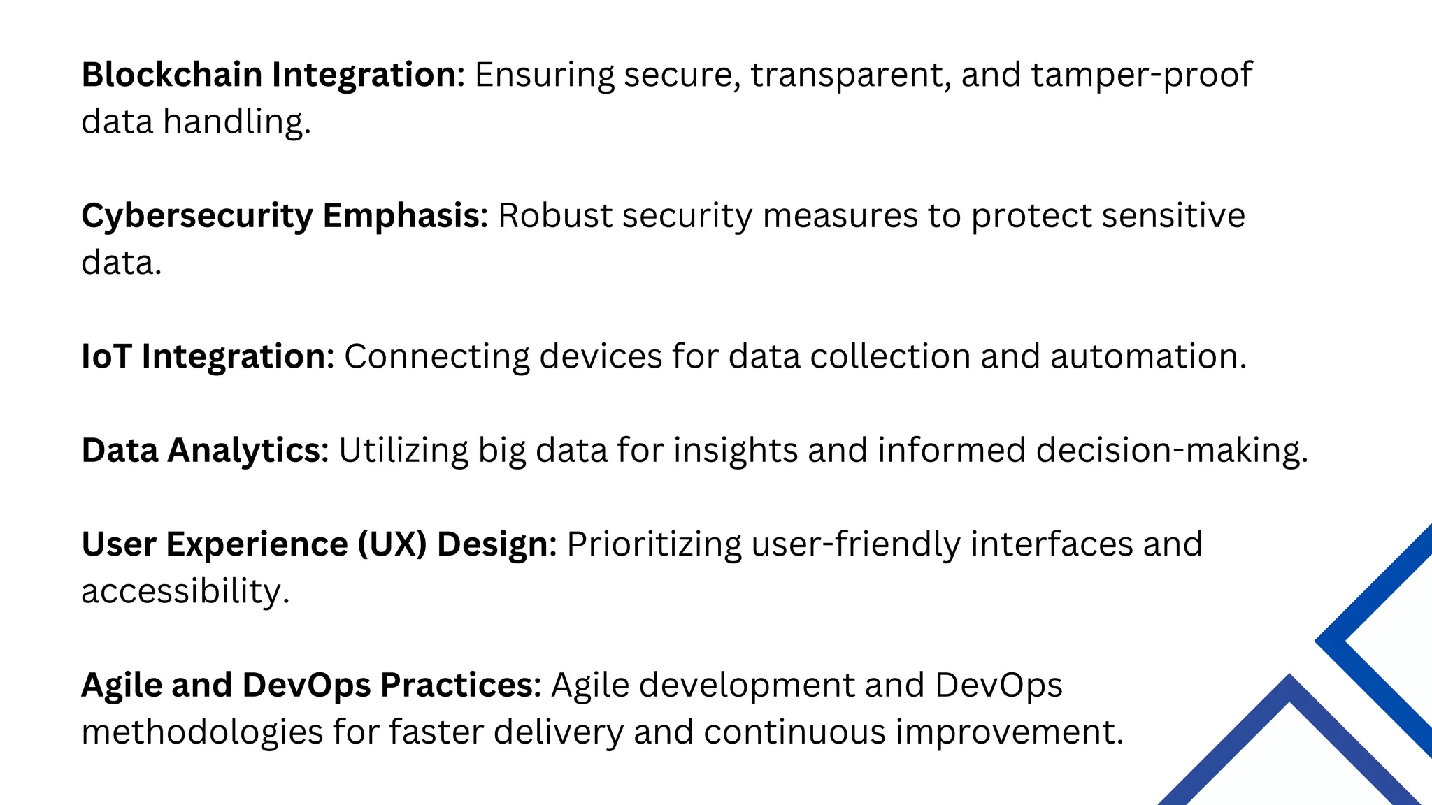 Agile and DevOps Practices: Agile development and DevOps
methodologies for faster delivery and continuous improvement.
Blockchain Integration: Ensuring secure, transparent, and tamper-proof
data handling.
Cybersecurity Emphasis: Robust security measures to protect sensitive
data.
IoT Integration: Connecting devices for data collection and automation.
Data Analytics: Utilizing big data for insights and informed decision-making.
User Experience (UX) Design: Prioritizing user-friendly interfaces and
accessibility.
 