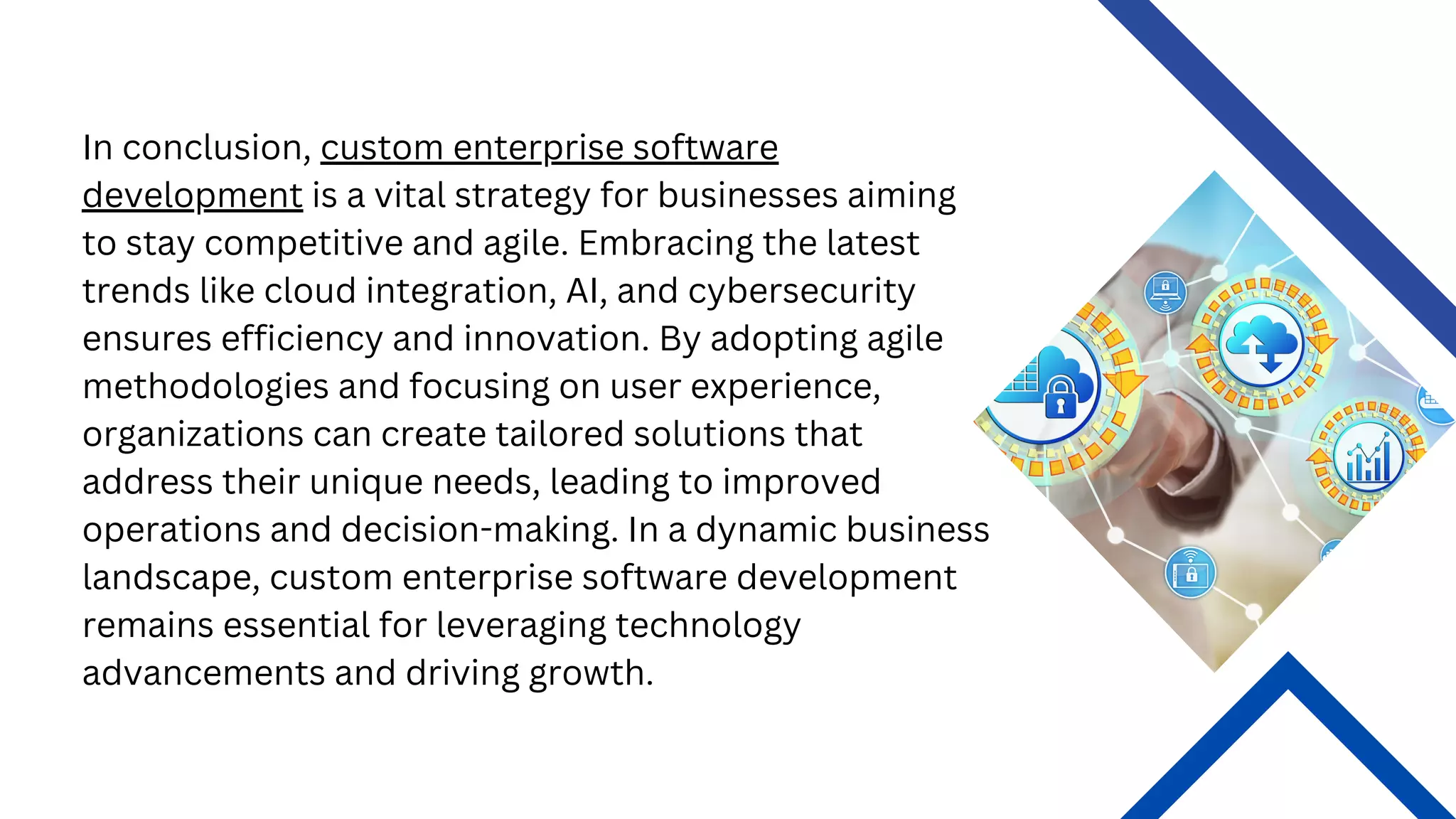 In conclusion, custom enterprise software
development is a vital strategy for businesses aiming
to stay competitive and agile. Embracing the latest
trends like cloud integration, AI, and cybersecurity
ensures efficiency and innovation. By adopting agile
methodologies and focusing on user experience,
organizations can create tailored solutions that
address their unique needs, leading to improved
operations and decision-making. In a dynamic business
landscape, custom enterprise software development
remains essential for leveraging technology
advancements and driving growth.
 