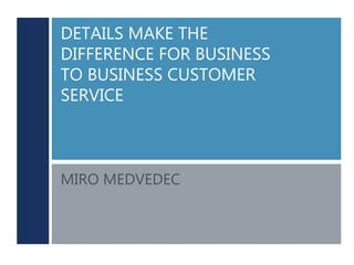 DETAILS MAKE THE
DIFFERENCE FOR BUSINESS
TO BUSINESS CUSTOMER
SERVICE
MIRO MEDVEDEC
 