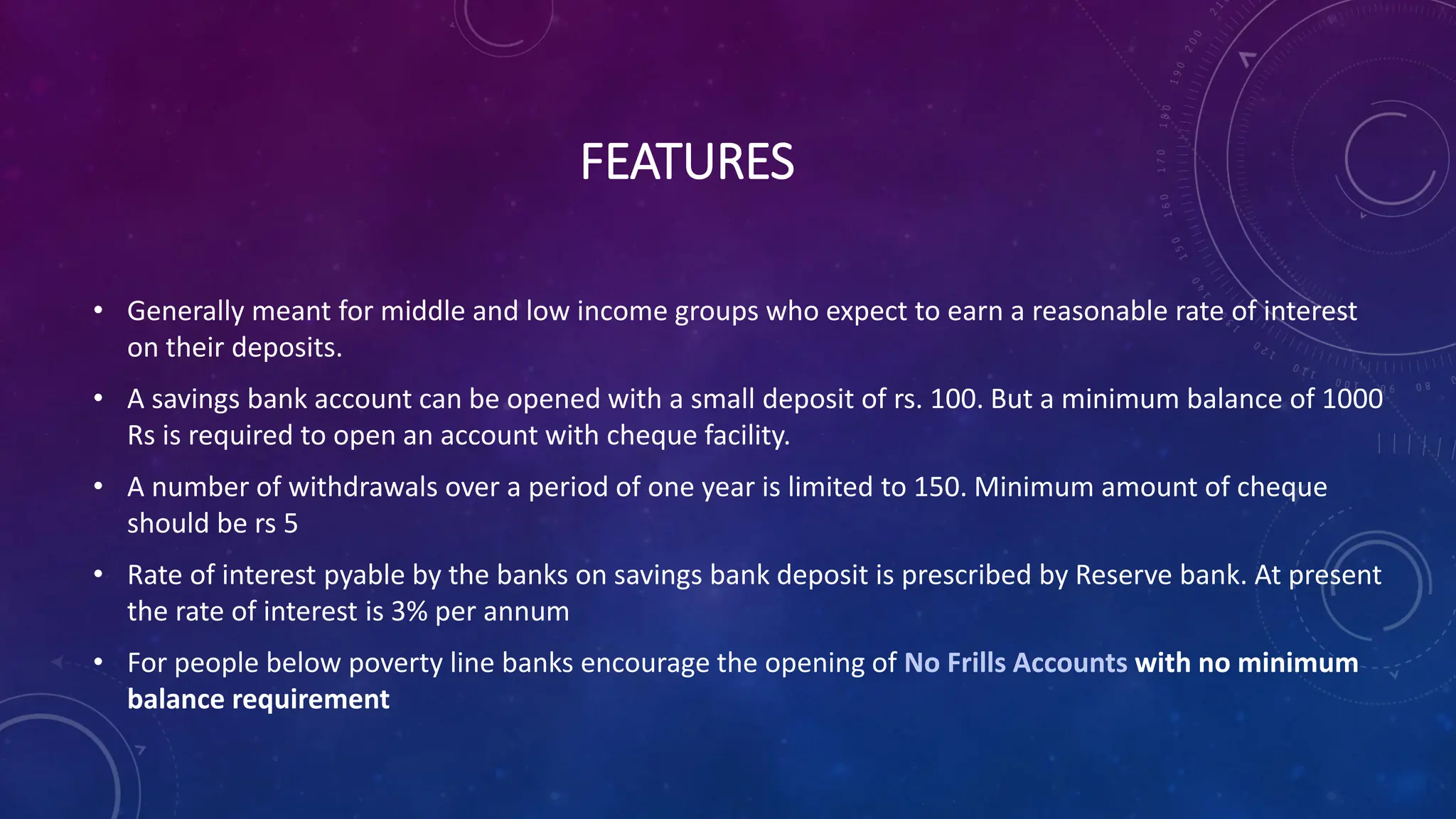 FEATURES
• Generally meant for middle and low income groups who expect to earn a reasonable rate of interest
on their deposits.
• A savings bank account can be opened with a small deposit of rs. 100. But a minimum balance of 1000
Rs is required to open an account with cheque facility.
• A number of withdrawals over a period of one year is limited to 150. Minimum amount of cheque
should be rs 5
• Rate of interest pyable by the banks on savings bank deposit is prescribed by Reserve bank. At present
the rate of interest is 3% per annum
• For people below poverty line banks encourage the opening of No Frills Accounts with no minimum
balance requirement
 
