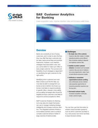 SOLUTION OVERVIEW




SAS Customer Analytics
         ®


for Banking
Lower acquisition costs, improve retention rates and increase wallet share




Overview                                      ■ Challenges
Banks are constantly at risk of losing           •	 No single view of the customer.
customers, and in order to stem the flow,           Customer data often resides in multiple
they may offer their best customers bet-            operational systems across different
ter rates, waive annual fees and prioritize         lines of business, leading to disparate
treatments. However, such retention                 and duplicate customer data.
strategies have associated costs, and
                                                 •	 Inability to predict customer
you cannot afford to make such offers to
                                                     behavior. Inconsistent and incomplete
every single customer. The success and
                                                     customer data, plus lack of collabora-
feasibility of such strategies is dependent
                                                     tion across departments, make it hard
on identifying the right customer for the
                                                     to build effective behavioral models.
right action.
                                                 •	 Ineffective or nonexistent
Identifying which customers are most                segmentation/customer profiling.
likely to leave is just the first step; you         Early withdrawals and low retention
must also be able to subsegment cus-                rates jeopardize opportunities for
tomers at risk of attrition into those cus-         recovering acquisition expenses over
tomers most likely to respond positively            the long term.
to specific offers. Likewise, cross-selling
                                                 •	 Decreased customer loyalty.
and up-selling campaigns also should be
                                                    Increased competition continually
targeted at those customers most likely to
                                                    erodes customer loyalty.
respond to and be accepted for offers.

SAS® Customer Analytics for Banking
turns raw data into insight that banks
can use to manage marketing strategy
intelligently and increase customer reten-    You can then use that information to
tion. The integrated software infrastruc-     answer critical business questions,
ture enables business users to analyze        such as which customers are likely to
complex customer behavior hidden in           try a new product and which are likely
large volumes of historical data.             to leave the bank entirely.
 
