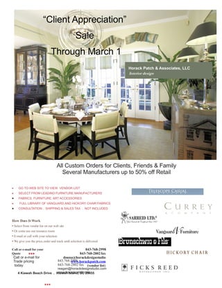 “Client Appreciation”
                                                   Sale
                               Through March 1
                                                          .             Horack Patch & Associates, LLC
                                                                        Interior design




                                    All Custom Orders for Clients, Friends & Family
                                      Several Manufacturers up to 50% off Retail

    GO TO WEB SITE TO VIEW VENDOR LIST
    SELECT FROM LEADING FURNITURE MANUFACTURERS
    FABRICS, FURNITURE, ART ACCESSORIES
    FULL LIBRARY OF VANGUARD AND HICKORY CHAIR FABRICS
    CONSULTATION . SHIPPING & SALES TAX . NOT INCLUDED



How Does It Work
• Select from vendor list on our web site
• Or come use our resource room
• E-mail or call with your selection
• We give you the price, order and track until selection is delivered

Call or e-mail for your                              843-768-2998
Quote                                          843-768-2802 fax
 Call or e-mail for                    donna@horackdesignstudio
 Trade pricing                      843.768.2998
                                            www.horackpatch.com
 today                              843-768-2802 fax (vendor list)
                            reagan@horackdesignstudio.com
                            www.horackpatch.com
    4 Kiawah Beach Drive . Kiawah Island, SC 29455


                          
 