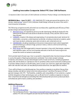 Leading Innovative Companies Select PTC Creo CAD Software
Companies Select Creo Suite of CAD Software to Enhance Product Design and Development
NEEDHAM, Mass. – June 15, 2017 –– PTC (NASDAQ: PTC) today announced the selection of its
industry-leading Creo®
suite of CAD (Computer-Aided Design) software by some of the world’s
most innovative companies.
The following companies recently selected Creo to enhance the capabilities and efficiency of their
product design and development process:
 Bertrandt Group, an engineering service provider developing individual solutions for the
international automotive and aviation industries in Europe, China, and the USA for more
than 40 years
 HARMAN, a leader in the design and engineering of connected products and solutions for
automakers, consumers, and enterprises worldwide, including connected car systems, audio
and visual products, enterprise automation solutions, and connected services
 HEIDENHAIN, a leading manufacturer of precision measurement and control equipment
whose technology is utilized in high-precision motors, motion control and machining
systems worldwide
 RATP Group, the fifth largest public transport operator in the world, that designs, operates,
and maintains metro, rail, bus, and tramway networks in the Île-de-France region and
around the world via numerous subsidiaries.
First launched nearly 30 years ago, Creo is a powerful, integrated family of product design software
in use by thousands of leading manufacturers worldwide. From initial concept to design,
simulation, and analysis, Creo provides designers with a broad set of tools, including augmented
reality (AR) and the ability to capitalize on the IoT potential, within one environment, enabling users
to produce better products, more efficiently, and at a lower cost. Each Creo application shares the
same user interface and users can seamlessly transition data from one application to another.
“From artificial hearts to rocketship engines, Creo enables companies to transform the way they
design, develop, and deliver today’s most innovative products,” said Brian Thompson, SVP and
general manager, CAD, PTC. “The flexibility, scalability, and compatibility of Creo solutions, coupled
with the integration of new technologies, such as AR and the IoT, enables companies to improve
their competitive advantageby accelerating the entire development process to produce products
with enhanced performance, usability, and aesthetics.”
Additional Resources
 PTC CAD Software
 Creo 4.0
 PTC CAD Software Blog
 Harvard Business Review: “How Smart, Connected Products are Transforming Companies,”
authors PTC CEO Jim Heppelmann and Harvard Professor Michael Porter
 