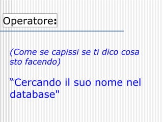 (Come se capissi se ti dico cosa sto facendo) “Cercando il suo nome nel  database"   Operatore : 