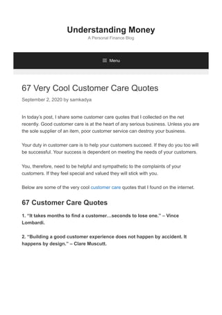 67 Very Cool Customer Care Quotes
September 2, 2020 by samkadya
In today’s post, I share some customer care quotes that I collected on the net
recently. Good customer care is at the heart of any serious business. Unless you are
the sole supplier of an item, poor customer service can destroy your business.
Your duty in customer care is to help your customers succeed. If they do you too will
be successful. Your success is dependent on meeting the needs of your customers.
You, therefore, need to be helpful and sympathetic to the complaints of your
customers. If they feel special and valued they will stick with you.
Below are some of the very cool customer care quotes that I found on the internet.
67 Customer Care Quotes
1. “It takes months to find a customer…seconds to lose one.” – Vince
Lombardi.
2. “Building a good customer experience does not happen by accident. It
happens by design.” – Clare Muscutt.
Understanding Money
A Personal Finance Blog
 Menu
 