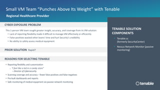 CYBER EXPOSURE PROBLEM
This 1-person VM team sought greater insight, accuracy, and coverage from its VM solution:
• Lack of reporting flexibility made it difficult to manage VM effectively or efficiently
• False-positives wasted other teams’ time and hurt Security’s credibility
• No ability to safely assess medical equipment
PRIOR SOLUTION Rapid7
REASONS FOR SELECTING TENABLE
• Reporting flexibility and customization
o “I feel like a kid in a candy store”
– Director of Cybersecurity
• Scanning coverage and accuracy – fewer false-positives and false-negatives
• Pre-built dashboards and reports
• Safe monitoring of medical equipment via passive network monitoring
Small VM Team “Punches Above Its Weight” with Tenable
TENABLE SOLUTION
COMPONENTS
• Tenable.sc
(formerly SecurityCenter)
• Nessus Network Monitor [passive
monitoring]
Regional Healthcare Provider
 