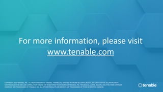 For more information, please visit
www.tenable.com
COPYRIGHT 2019 TENABLE, INC. ALL RIGHTS RESERVED. TENABLE, TENABLE.IO, TENABLE NETWORK SECURITY, NESSUS, SECURITYCENTER, SECURITYCENTER
CONTINUOUS VIEW AND LOG CORRELATION ENGINE ARE REGISTERED TRADEMARKS OF TENABLE, INC. TENABLE.SC, LUMIN, ASSURE, AND THE CYBER EXPOSURE
COMPANY ARE TRADEMARKS OF TENABLE, INC. ALL OTHER PRODUCTS OR SERVICES ARE TRADEMARKS OF THEIR RESPECTIVE OWNERS.
 