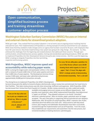 Open communication,
simplified business process
and training streamlines
customer adoption process
Washington Suburban Sanitary Commission (WSSC) focuses on internal
and external clients for streamlined product adoption.
WSSC got it right. They realized that true product adoption is not an event, but an ongoing process involving internal
and external users. Their implementation of ProjectDox is a shining example of continual commitment to user adoption.
WSSC knew that they needed to make changes and as an agency that has been around for 95 years, with employees that
have 30+ years tenure, they knew implementing a new system was going to be a big change….for everyone. So, they
embraced the challenges from the beginning and created solutions that addressed these concerns. Through open
communication, streamlined business process updates, training and standardized operating procedures, WSSC was able
to implement ProjectDox into their Development Services Group for plan review services. And this is just the beginning.
WSSC is looking to integrate ProjectDox into their permitting,
inspection and licensing systems.
With ProjectDox, WSSC improves speed and
accountability while reducing paper waste.
WSSC is among the largest water and wastewater utilities in the nation,
with a network of nearly 5,600 miles of fresh water pipeline and more
than 5,400 miles of sewer pipeline. The Development Services Group
reviews 3,500 water and sewer plan submittals and processes
approximately 34,000 permit transactions annually.
The driving forces to implement ProjectDox into WSSC’s Development
Services Group were the ability to transmit all plans electronically, reduce review time and eliminate the travel time to
their facilities. Their plan review process was old, time consuming, inefficient and expensive. With ProjectDox, WSSC
has decreased their review time from 8 weeks to 2-3 weeks. All plan review comments are color coded and readily
available encouraging concurrent reviews across different departments. And
possibly most important, when WSSC implemented ProjectDox, they determined
a “paper cut-off date”. They allowed customers a six-month “volunteer”
electronic submittal period. After six months, paper submittals were no longer
accepted. This was a key policy in supporting internal and external user adoption.
Additionally, after 18 months of using ProjectDox, WSSC’s rejection rate of plan
submittals went from 85% to less than 15%. Initial concerns with document
control, data integrity and stakeholder dissatisfaction have been successfully
resolved through the implementation and use of ProjectDox. From the onset,
they established user requirements and eased them into the new process, but
remained steadfast in meeting electronic submittal goals.
For every 100 site utility plans submitted, the
use of ePlan Review software saves 80,000
drawing sheets which equates to 5 tons of
paper! That’s 13 trees! This aligns with
WSSC’s strategic priority of demonstrating
environmental stewardship. That’s a win-win!
“Gone are the days when one
has to pick up a telephone and
call and say, ‘Where is my plan
in the process?”
- Jerry N. Johnson, CEO
WSSC
 