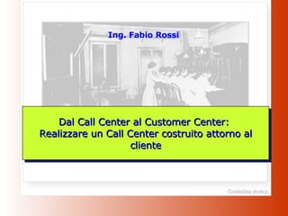Ing. Fabio Rossi Dal Call Center al Customer Center:  Realizzare un Call Center costruito attorno al cliente 