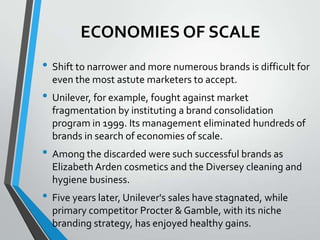 ECONOMIES OF SCALE
• Shift to narrower and more numerous brands is difficult for
  even the most astute marketers to accept.
• Unilever, for example, fought against market
  fragmentation by instituting a brand consolidation
  program in 1999. Its management eliminated hundreds of
  brands in search of economies of scale.
• Among the discarded were such successful brands as
  Elizabeth Arden cosmetics and the Diversey cleaning and
  hygiene business.
• Five years later, Unilever's sales have stagnated, while
  primary competitor Procter & Gamble, with its niche
  branding strategy, has enjoyed healthy gains.
 
