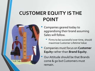 CUSTOMER EQUITY IS THE
       POINT
       • Companies geared today to
         aggrandising their brand assuming
         Sales will follow.
          •   Firms to be successful over time, should
              maximize Customer Lifetime Value
       • Companies must focus on Customer
         Equity rather than Brand Equity.
       • Our Attitude should be that Brands
         come & go but Customers must
         remain.
 