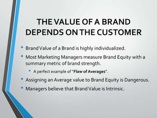 THE VALUE OF A BRAND
  DEPENDS ON THE CUSTOMER
• Brand Value of a Brand is highly individualized.
• Most Marketing Managers measure Brand Equity with a
  summary metric of brand strength.
   •   A perfect example of “Flaw of Averages”.
• Assigning an Average value to Brand Equity is Dangerous.
• Managers believe that Brand Value is Intrinsic.
 
