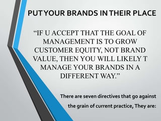 PUT YOUR BRANDS IN THEIR PLACE

 “IF U ACCEPT THAT THE GOAL OF
    MANAGEMENT IS TO GROW
 CUSTOMER EQUITY, NOT BRAND
 VALUE, THEN YOU WILL LIKELY T
   MANAGE YOUR BRANDS IN A
         DIFFERENT WAY.”

       There are seven directives that go against
          the grain of current practice, They are:
 
