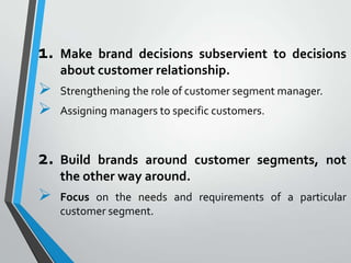 1.   Make brand decisions subservient to decisions
     about customer relationship.
    Strengthening the role of customer segment manager.
    Assigning managers to specific customers.



2.   Build brands around customer segments, not
     the other way around.
    Focus on the needs and requirements of a particular
     customer segment.
 