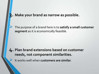 3. Make your brand as narrow as possible.

   The purpose of a brand here is to satisfy a small customer
    segment as it is economically feasible.




4. Plan brand extensions based on customer
    needs, not component similarities.
   It works well when customers are similar.
 