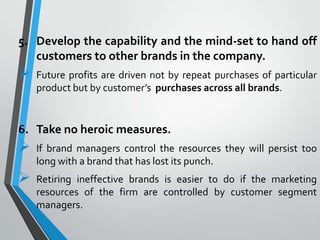 5. Develop the capability and the mind-set to hand off
   customers to other brands in the company.
   Future profits are driven not by repeat purchases of particular
    product but by customer’s purchases across all brands.


6. Take no heroic measures.
   If brand managers control the resources they will persist too
    long with a brand that has lost its punch.
   Retiring ineffective brands is easier to do if the marketing
    resources of the firm are controlled by customer segment
    managers.
 
