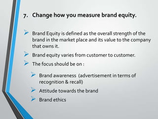 7. Change how you measure brand equity.

   Brand Equity is defined as the overall strength of the
    brand in the market place and its value to the company
    that owns it.
   Brand equity varies from customer to customer.
   The focus should be on :

       Brand awareness (advertisement in terms of
        recognition & recall)
       Attitude towards the brand
       Brand ethics
 