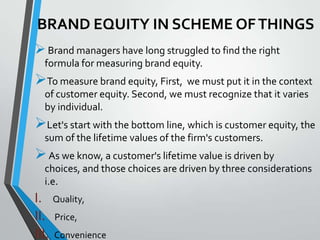 BRAND EQUITY IN SCHEME OF THINGS
 Brand managers have long struggled to find the right
  formula for measuring brand equity.
To measure brand equity, First, we must put it in the context
  of customer equity. Second, we must recognize that it varies
  by individual.
Let's start with the bottom line, which is customer equity, the
  sum of the lifetime values of the firm's customers.
 As we know, a customer's lifetime value is driven by
  choices, and those choices are driven by three considerations
  i.e.
I. Quality,
II. Price,
III. Convenience
 
