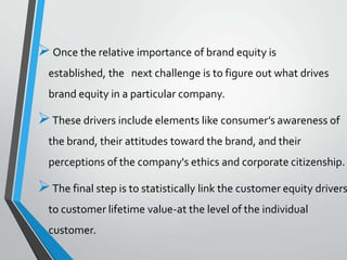  Once the relative importance of brand equity is
  established, the next challenge is to figure out what drives
  brand equity in a particular company.

 These drivers include elements like consumer’s awareness of
  the brand, their attitudes toward the brand, and their
  perceptions of the company's ethics and corporate citizenship.

 The final step is to statistically link the customer equity drivers
  to customer lifetime value-at the level of the individual
  customer.
 