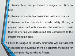• Customers taste and preferences changes from time to
  time

• Customers as a individual has unique taste and desires
• Customers    loot at brands to provide safety. Buying a
  popular brands not only increases the customer’s trust
  that the offering will perform but also contributes to the
  customer social needs

• Like in the magazine industry ,first there was only general
  magazines but nowadays there is a separate magazine for
  each thing like life, health and fitness.
 