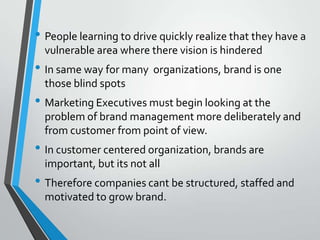 • People learning to drive quickly realize that they have a
  vulnerable area where there vision is hindered
• In same way for many organizations, brand is one
  those blind spots
• Marketing Executives must begin looking at the
  problem of brand management more deliberately and
  from customer from point of view.
• In customer centered organization, brands are
  important, but its not all
• Therefore companies cant be structured, staffed and
  motivated to grow brand.
 