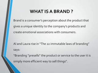 WHAT IS A BRAND ?
Brand is a consumer’s perception about the product that
gives a unique identity to the company’s products and
create emotional associations with consumers.


Al and Laura rise in “The 22 immutable laws of branding”
says:
“Branding “presells” the product or service to the user it is
simply more efficient way to sell things”.
 