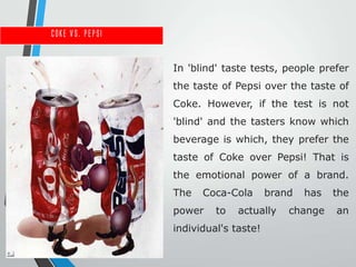 Coke vs. Pepsi


                 In 'blind' taste tests, people prefer
                 the taste of Pepsi over the taste of
                 Coke. However, if the test is not
                 'blind' and the tasters know which
                 beverage is which, they prefer the
                 taste of Coke over Pepsi! That is
                 the emotional power of a brand.
                 The   Coca-Cola       brand   has   the
                 power    to   actually    change    an
                 individual's taste!
 