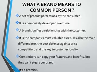WHAT A BRAND MEANS TO
       COMMON PERSON ?
A set of product perceptions by the consumer.
It is a personality developed over time.
A brand signifies a relationship with the customer.
It is the company’s most valuable asset. It’s also the main
  differentiator, the best defense against price
  competition, and the key to customer loyalty.

Competitors can copy your features and benefits, but
  they can’t steal your brand.

It’s a promise.
 
