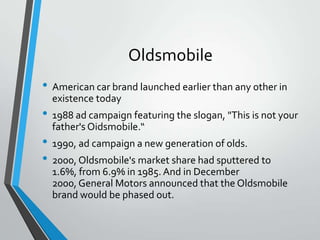 Oldsmobile
• American car brand launched earlier than any other in
  existence today
• 1988 ad campaign featuring the slogan, "This is not your
  father's Oidsmobile.“
• 1990, ad campaign a new generation of olds.
• 2000, Oldsmobile's market share had sputtered to
  1.6%, from 6.9% in 1985. And in December
  2000, General Motors announced that the Oldsmobile
  brand would be phased out.
 