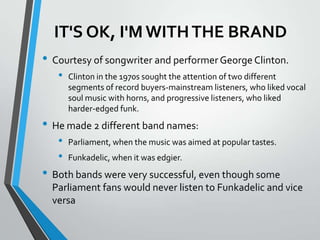 IT'S OK, I'M WITH THE BRAND
• Courtesy of songwriter and performer George Clinton.
   •   Clinton in the 1970s sought the attention of two different
       segments of record buyers-mainstream listeners, who liked vocal
       soul music with horns, and progressive listeners, who liked
       harder-edged funk.
• He made 2 different band names:
   •   Parliament, when the music was aimed at popular tastes.
   •   Funkadelic, when it was edgier.
• Both bands were very successful, even though some
  Parliament fans would never listen to Funkadelic and vice
  versa
 