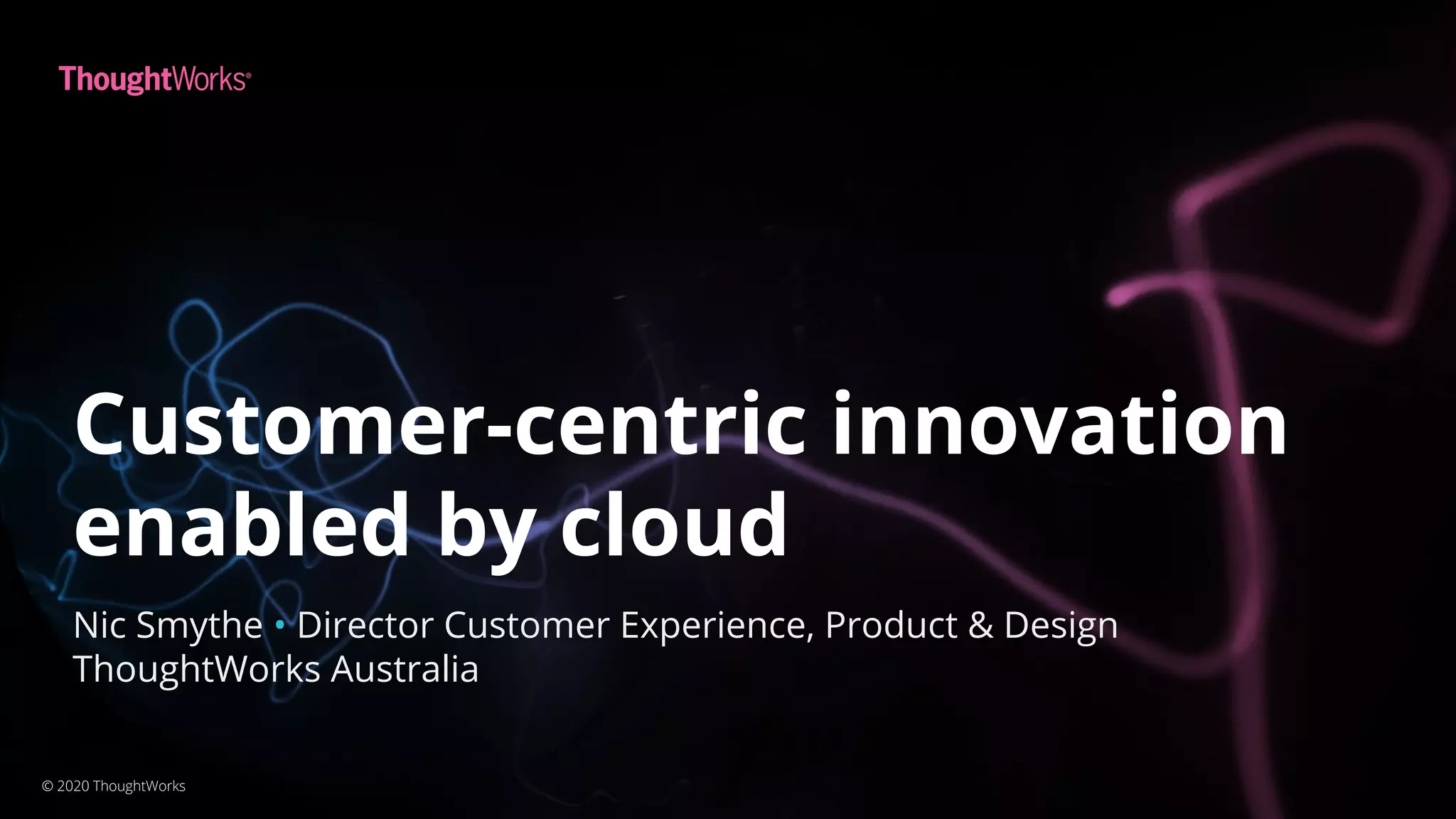 Customer-centric innovation
enabled by cloud
© 2020 ThoughtWorks
Nic Smythe • Director Customer Experience, Product & Design
ThoughtWorks Australia
 