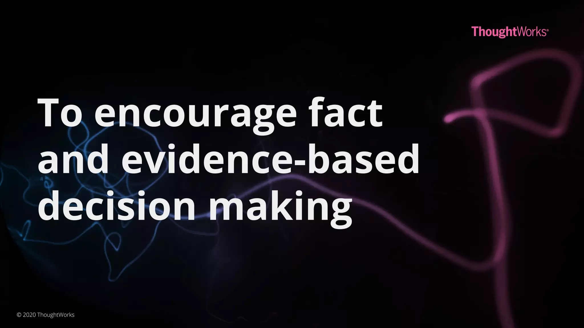 To encourage fact
and evidence-based
decision making
© 2020 ThoughtWorks
 
