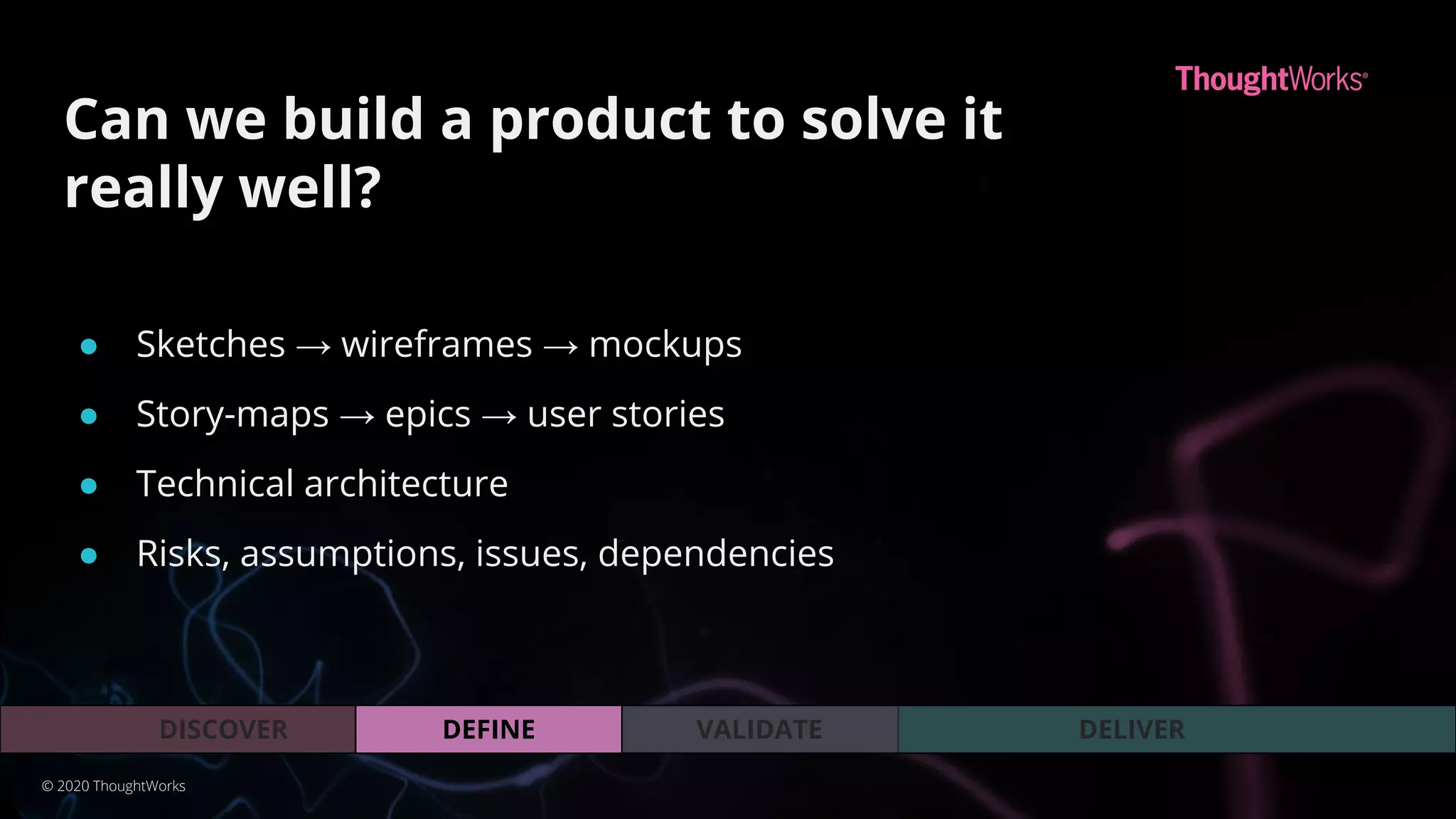 VALIDATEDEFINEDISCOVER DELIVER
Can we build a product to solve it
really well?
© 2020 ThoughtWorks
● Sketches → wireframes → mockups
● Story-maps → epics → user stories
● Technical architecture
● Risks, assumptions, issues, dependencies
 