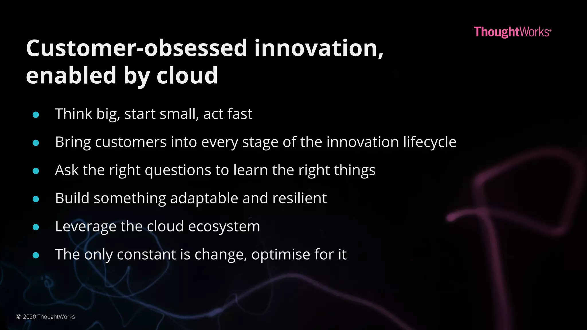 Customer-obsessed innovation,
enabled by cloud
● Think big, start small, act fast
● Bring customers into every stage of the innovation lifecycle
● Ask the right questions to learn the right things
● Build something adaptable and resilient
● Leverage the cloud ecosystem
● The only constant is change, optimise for it
© 2020 ThoughtWorks
 