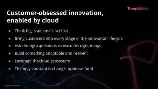 Customer-obsessed innovation,
enabled by cloud
● Think big, start small, act fast
● Bring customers into every stage of the innovation lifecycle
● Ask the right questions to learn the right things
● Build something adaptable and resilient
● Leverage the cloud ecosystem
● The only constant is change, optimise for it
© 2020 ThoughtWorks
 