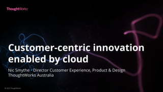 Customer-centric innovation
enabled by cloud
© 2020 ThoughtWorks
Nic Smythe • Director Customer Experience, Product & Design
ThoughtWorks Australia
 