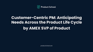 Customer-Centric PM: Anticipating
Needs Across the Product Life Cycle
by AMEX SVP of Product
productschool.com
 