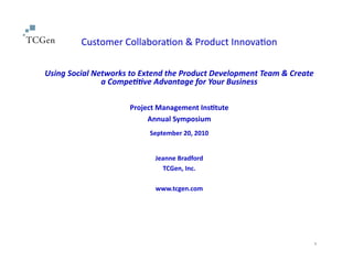 Customer	
  Collabora-on	
  &	
  Product	
  Innova-on	
  
Using	
  Social	
  Networks	
  to	
  Extend	
  the	
  Product	
  Development	
  Team	
  &	
  Create	
  
a	
  Compe??ve	
  Advantage	
  for	
  Your	
  Business	
  	
  
Project	
  Management	
  Ins0tute	
  
Annual	
  Symposium	
  
September	
  20,	
  2010	
  
Jeanne	
  Bradford	
  
TCGen,	
  Inc.	
  
www.tcgen.com	
  
1
 