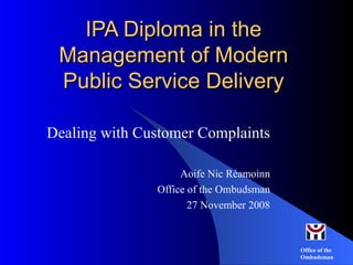 IPA Diploma in the Management of Modern Public Service Delivery Dealing with Customer Complaints Aoife Nic Réamoinn Office of the Ombudsman 27 November 2008 
