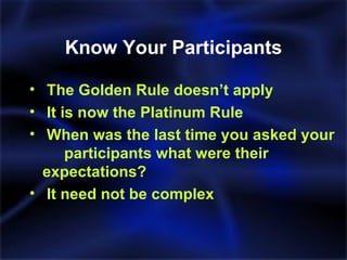 Know Your Participants The Golden Rule doesn’t apply It is now the Platinum Rule When was the last time you asked your  participants what were their  expectations? It need not be complex  