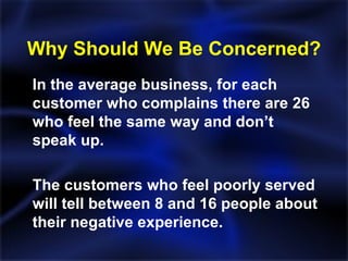 Why Should We Be Concerned? In the average business, for each customer who complains there are 26 who feel the same way and don’t speak up. The customers who feel poorly served will tell between 8 and 16 people about their negative experience. 
