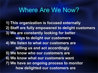Where Are We Now? 1) This organization is focused externally 2) Staff are fully empowered to delight customers 3) We are constantly looking for better  ways to delight our customers 4) We listen to what our customers are  telling us and act accordingly 5) We know who our customers are 6) We know what our customers want 7) We have an ongoing process to monitor  how delighted our customers are   